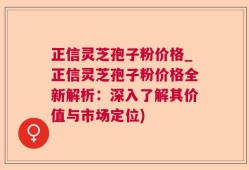 正信灵芝孢子粉价格_正信灵芝孢子粉价格全新解析：深入了解其价值与市场定位)