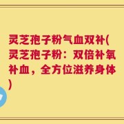 灵芝孢子粉气血双补(灵芝孢子粉：双倍补氧补血，全方位滋养身体)
