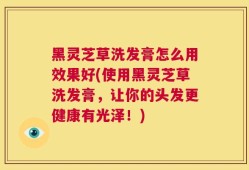 黑灵芝草洗发膏怎么用效果好(使用黑灵芝草洗发膏，让你的头发更健康有光泽！)
