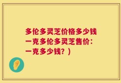 多伦多灵芝价格多少钱一克多伦多灵芝售价：一克多少钱？)