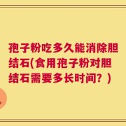 孢子粉吃多久能消除胆结石(食用孢子粉对胆结石需要多长时间？)