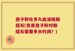 孢子粉吃多久能消除胆结石(食用孢子粉对胆结石需要多长时间？)