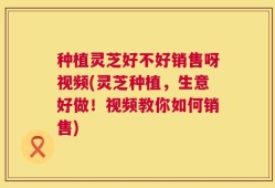 种植灵芝好不好销售呀视频(灵芝种植，生意好做！视频教你如何销售)