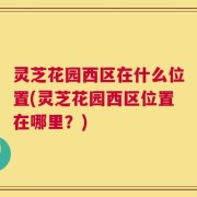 灵芝花园西区在什么位置(灵芝花园西区位置在哪里？)