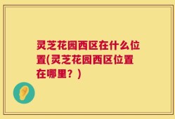 灵芝花园西区在什么位置(灵芝花园西区位置在哪里？)