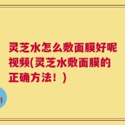 灵芝水怎么敷面膜好呢视频(灵芝水敷面膜的正确方法！)