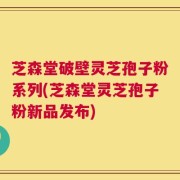 芝森堂破壁灵芝孢子粉系列(芝森堂灵芝孢子粉新品发布)
