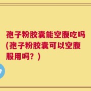 孢子粉胶囊能空腹吃吗(孢子粉胶囊可以空腹服用吗？)
