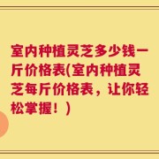 室内种植灵芝多少钱一斤价格表(室内种植灵芝每斤价格表，让你轻松掌握！)