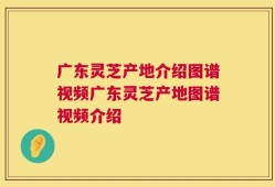 广东灵芝产地介绍图谱视频广东灵芝产地图谱视频介绍