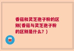 香菇和灵芝孢子粉的区别(香菇与灵芝孢子粉的区别是什么？)