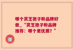 哪个灵芝孢子粉品牌好些_“灵芝孢子粉品牌推荐：哪个更优质？”