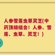 人参雪莲虫草灵芝(中药顶级组合！人参、雪莲、虫草、灵芝！)