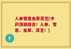 人参雪莲虫草灵芝(中药顶级组合！人参、雪莲、虫草、灵芝！)