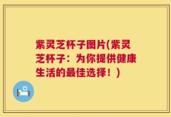 紫灵芝杯子图片(紫灵芝杯子：为你提供健康生活的最佳选择！)