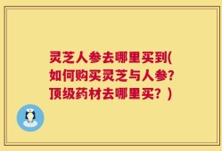 灵芝人参去哪里买到(如何购买灵芝与人参？顶级药材去哪里买？)