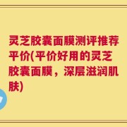 灵芝胶囊面膜测评推荐平价(平价好用的灵芝胶囊面膜，深层滋润肌肤)