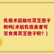 乳癌术后能吃灵芝孢子粉吗(术后乳癌患者可否食用灵芝孢子粉？)