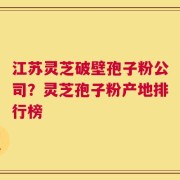 江苏灵芝破壁孢子粉公司？灵芝孢子粉产地排行榜