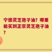 宁德灵芝孢子油？哪里能买到正宗灵芝孢子油？