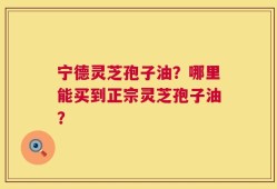 宁德灵芝孢子油？哪里能买到正宗灵芝孢子油？