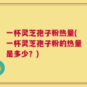 一杯灵芝孢子粉热量(一杯灵芝孢子粉的热量是多少？)
