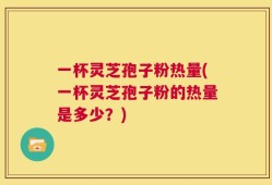一杯灵芝孢子粉热量(一杯灵芝孢子粉的热量是多少？)