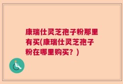 康瑞仕灵芝孢子粉那里有买(康瑞仕灵芝孢子粉在哪里购买？)