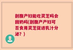剖腹产妇能吃灵芝吗会回奶吗(剖腹产产妇可否食用灵芝促进乳汁分泌？)
