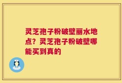 灵芝孢子粉破壁丽水地点？灵芝孢子粉破壁哪能买到真的