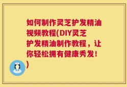 如何制作灵芝护发精油视频教程(DIY灵芝护发精油制作教程，让你轻松拥有健康秀发！)