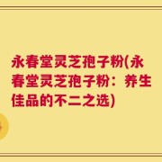 永春堂灵芝孢子粉(永春堂灵芝孢子粉：养生佳品的不二之选)