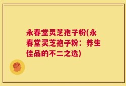 永春堂灵芝孢子粉(永春堂灵芝孢子粉：养生佳品的不二之选)
