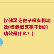 权健灵芝孢子粉有何功效(权健灵芝孢子粉的功效是什么？)