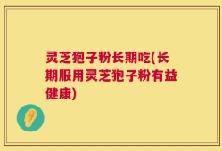 灵芝狍子粉长期吃(长期服用灵芝狍子粉有益健康)