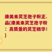 康美来灵芝孢子粉正.品(康美来灵芝孢子粉：高质量的灵芝精华！)