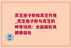 灵芝孢子粉和灵芝作用_灵芝孢子粉与灵芝的神奇功效：全面解析其健康益处