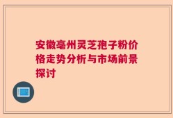 安徽亳州灵芝孢子粉价格走势分析与市场前景探讨
