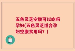 五色灵芝空腹可以吃吗孕妇(五色灵芝适合孕妇空腹食用吗？)