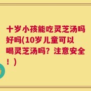 十岁小孩能吃灵芝汤吗好吗(10岁儿童可以喝灵芝汤吗？注意安全！)