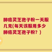 肺癌灵芝孢子粉一天服几克(每天该服用多少肺癌灵芝孢子粉？)