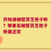 药知源破壁灵芝孢子粉？哪里买破壁灵芝孢子粉最正宗