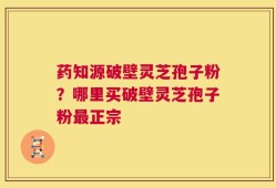 药知源破壁灵芝孢子粉？哪里买破壁灵芝孢子粉最正宗