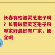 长春有检测灵芝孢子粉？长春破壁灵芝孢子粉哪家好最好有厂家，便宜啊