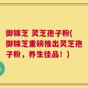 御锦芝 灵芝孢子粉(御锦芝重磅推出灵芝孢子粉，养生佳品！)