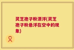 灵芝孢子粉漂浮(灵芝孢子粉悬浮在空中的现象)