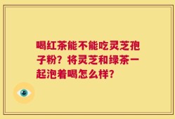 喝红茶能不能吃灵芝孢子粉？将灵芝和绿茶一起泡着喝怎么样？