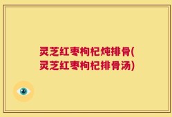 灵芝红枣枸杞炖排骨(灵芝红枣枸杞排骨汤)