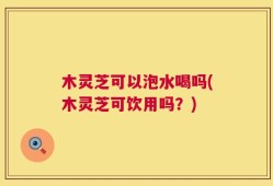 木灵芝可以泡水喝吗(木灵芝可饮用吗？)