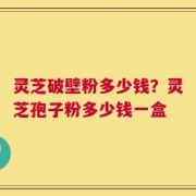 灵芝破壁粉多少钱？灵芝孢子粉多少钱一盒